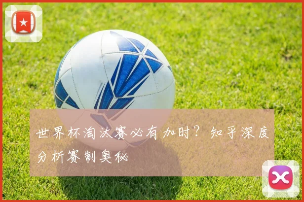 世界杯淘汰赛必有加时？知乎深度分析赛制奥秘