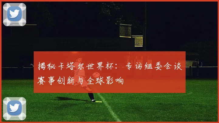 揭秘卡塔尔世界杯：专访组委会谈赛事创新与全球影响