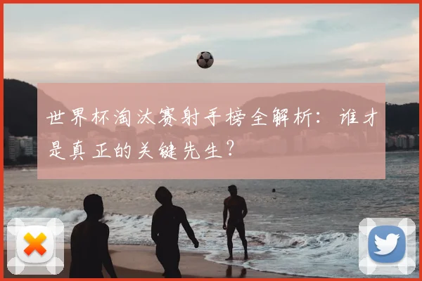 世界杯淘汰赛射手榜全解析：谁才是真正的关键先生？