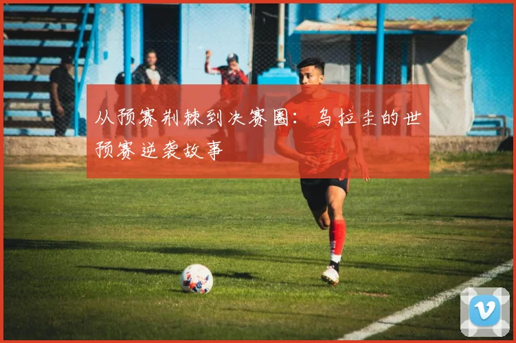 从预赛荆棘到决赛圈：乌拉圭的世预赛逆袭故事