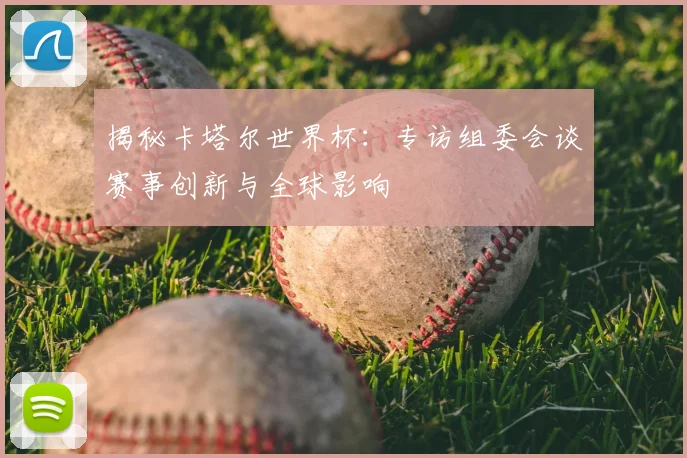 揭秘卡塔尔世界杯:专访组委会谈赛事创新与全球影响