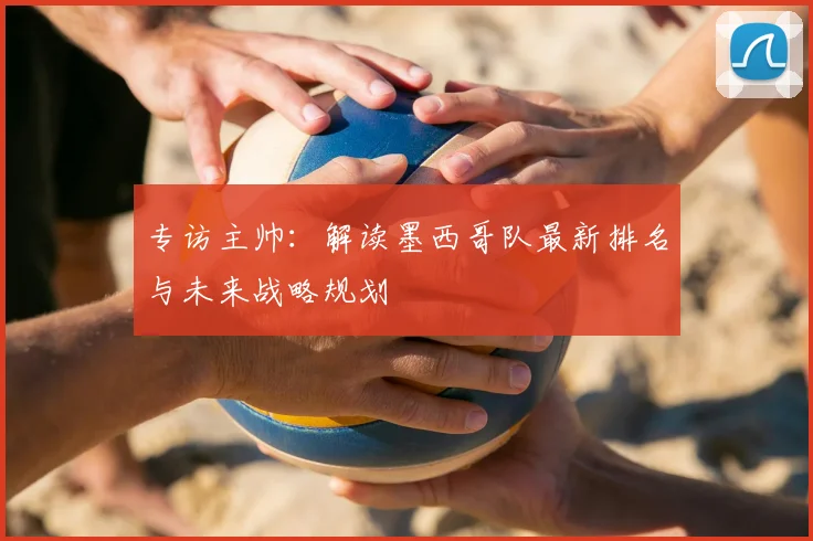 专访主帅:解读墨西哥队最新排名与未来战略规划