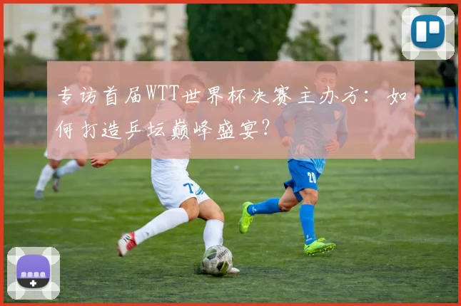 专访首届WTT世界杯决赛主办方:如何打造乒坛巅峰盛宴?