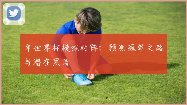 年世界杯模拟对阵：预测冠军之路与潜在黑马
