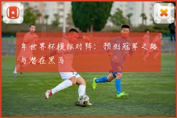 年世界杯模拟对阵：预测冠军之路与潜在黑马