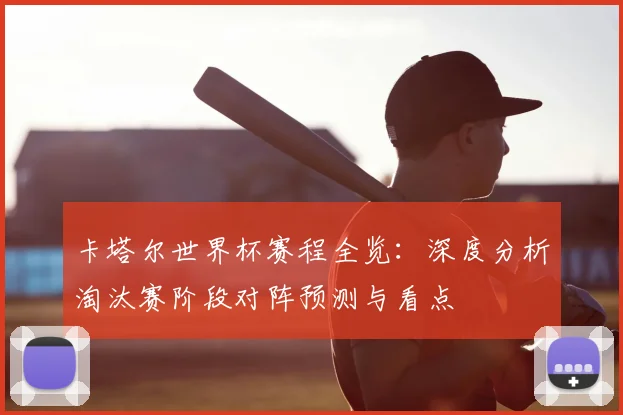 卡塔尔世界杯赛程全览:深度分析淘汰赛阶段对阵预测与看点