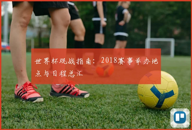 世界杯观战指南:2018赛事举办地点与日程总汇