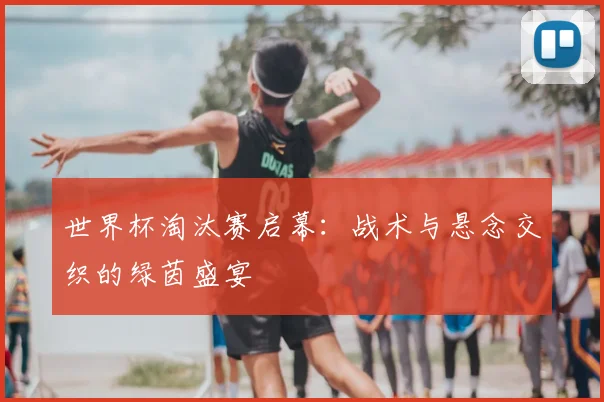 世界杯淘汰赛启幕：战术与悬念交织的绿茵盛宴