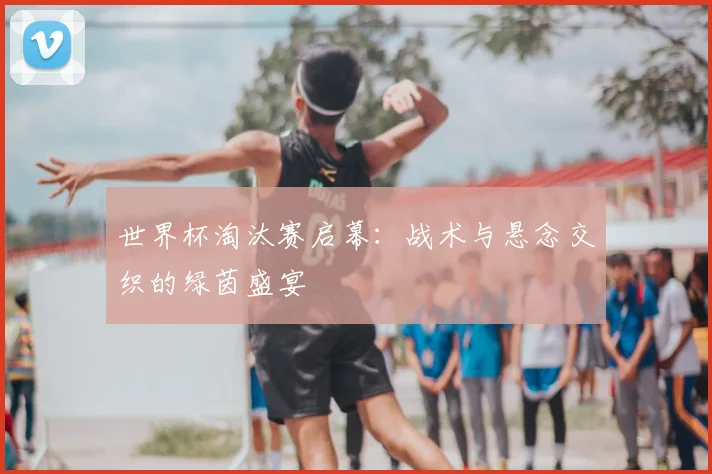 世界杯淘汰赛启幕：战术与悬念交织的绿茵盛宴