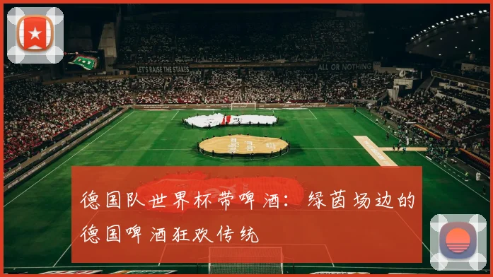 德国队世界杯带啤酒：绿茵场边的德国啤酒狂欢传统