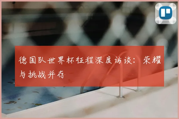 德国队世界杯征程深度访谈：荣耀与挑战并存