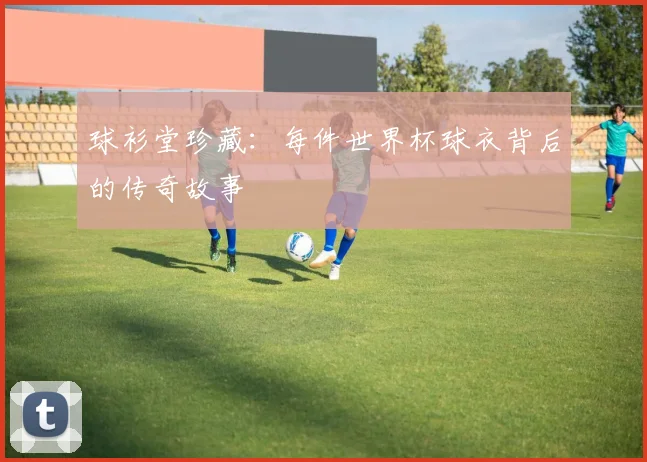 球衫堂珍藏:每件世界杯球衣背后的传奇故事