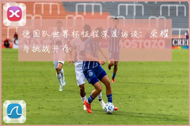 德国队世界杯征程深度访谈：荣耀与挑战并存