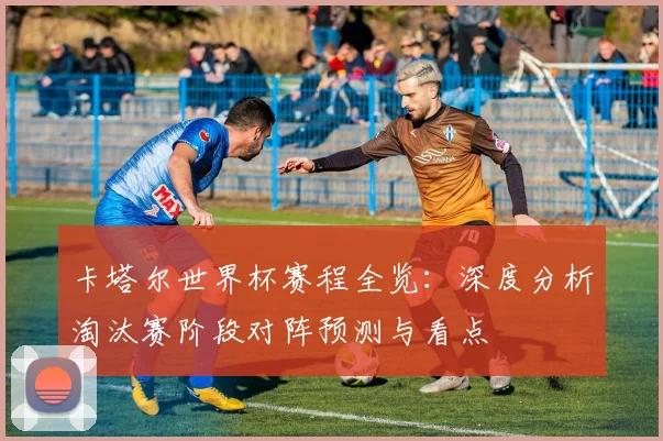 卡塔尔世界杯赛程全览:深度分析淘汰赛阶段对阵预测与看点