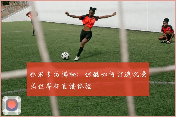 独家专访揭秘:优酷如何打造沉浸式世界杯直播体验