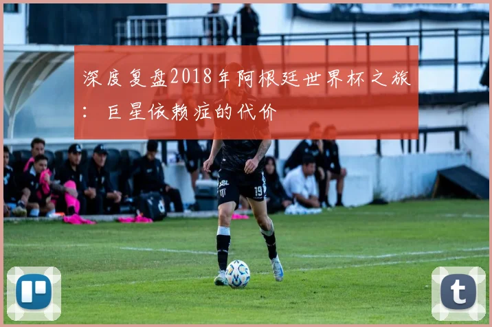 深度复盘2018年阿根廷世界杯之旅:巨星依赖症的代价