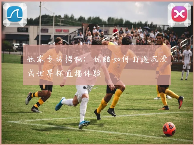 独家专访揭秘:优酷如何打造沉浸式世界杯直播体验