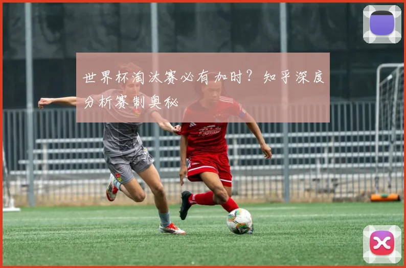 世界杯淘汰赛必有加时？知乎深度分析赛制奥秘