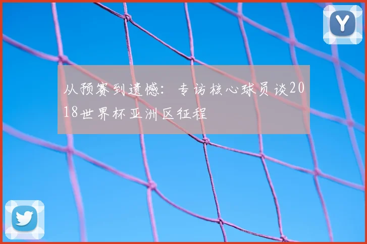 从预赛到遗憾：专访核心球员谈2018世界杯亚洲区征程