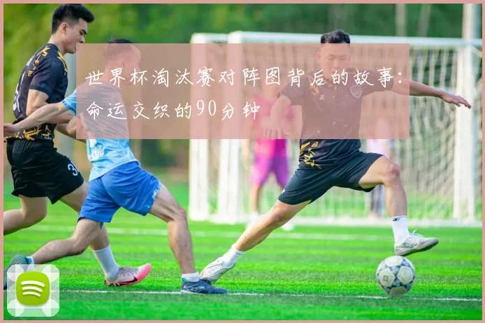 世界杯淘汰赛对阵图背后的故事：命运交织的90分钟