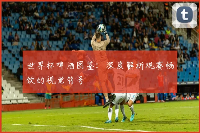 世界杯啤酒图鉴:深度解析观赛畅饮的视觉符号