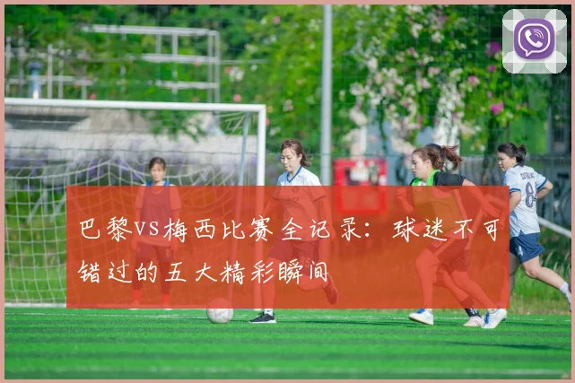 巴黎vs梅西比赛全记录:球迷不可错过的五大精彩瞬间