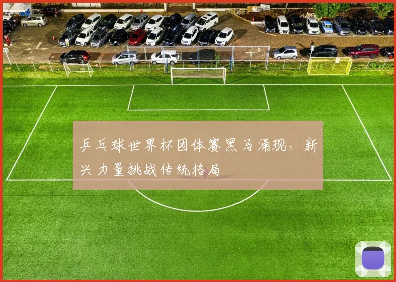 乒乓球世界杯团体赛黑马涌现，新兴力量挑战传统格局