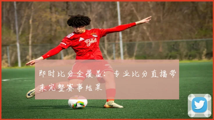 即时比分全覆盖:专业比分直播带来完整赛事结果