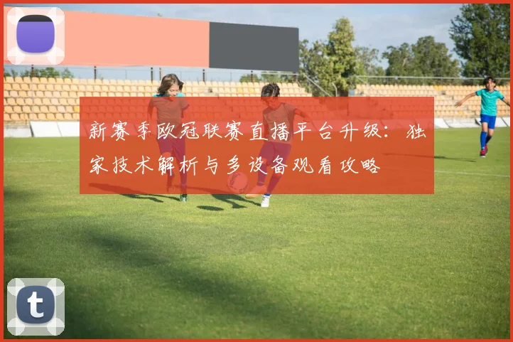 新赛季欧冠联赛直播平台升级：独家技术解析与多设备观看攻略
