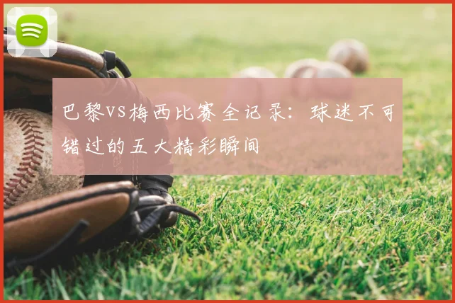 巴黎vs梅西比赛全记录:球迷不可错过的五大精彩瞬间