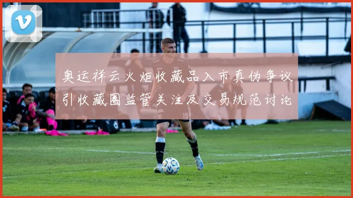 奥运祥云火炬收藏品入市真伪争议引收藏圈监管关注及交易规范讨论