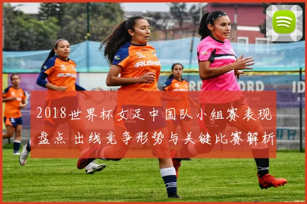 2018世界杯女足中国队小组赛表现盘点 出线竞争形势与关键比赛解析