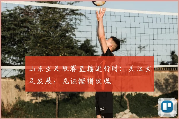山东女足联赛直播进行时：关注女足发展，见证铿锵玫瑰