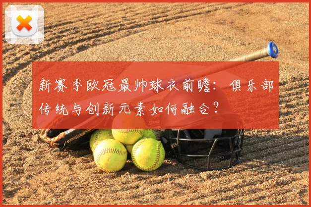 新赛季欧冠最帅球衣前瞻：俱乐部传统与创新元素如何融合？