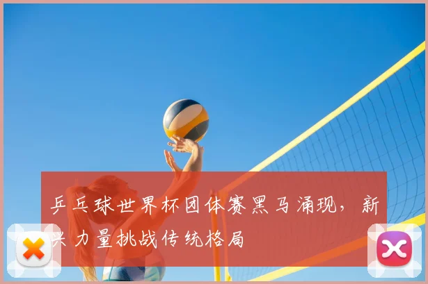 乒乓球世界杯团体赛黑马涌现，新兴力量挑战传统格局