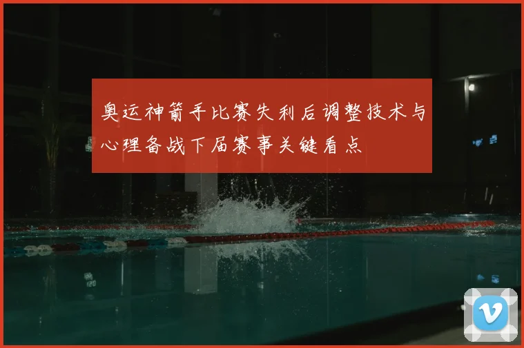 奥运神箭手比赛失利后调整技术与心理备战下届赛事关键看点