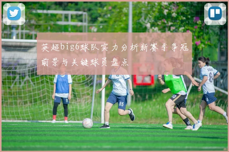 英超big6球队实力分析新赛季争冠前景与关键球员盘点