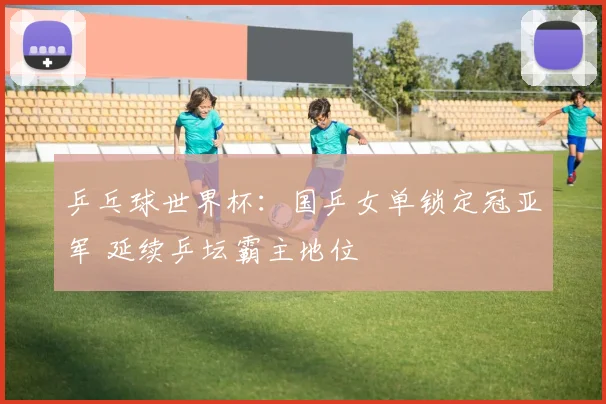 乒乓球世界杯：国乒女单锁定冠亚军 延续乒坛霸主地位