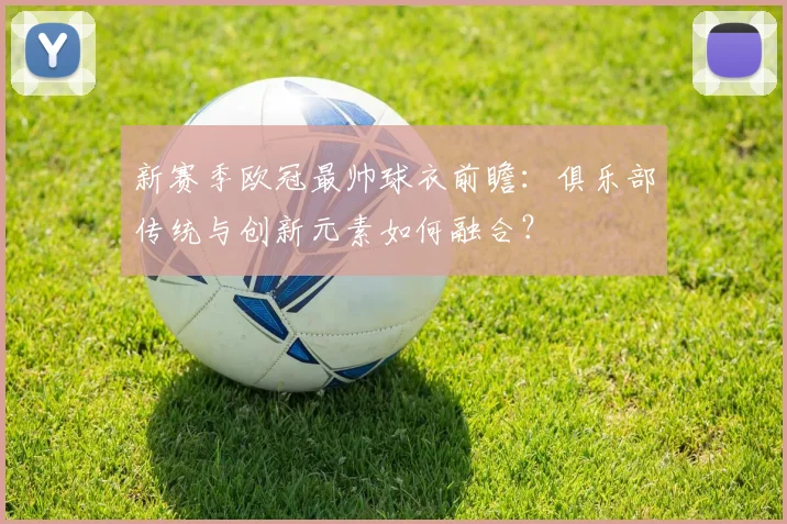 新赛季欧冠最帅球衣前瞻：俱乐部传统与创新元素如何融合？