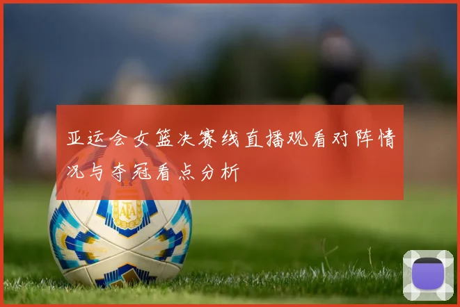 亚运会女篮决赛线直播观看对阵情况与夺冠看点分析