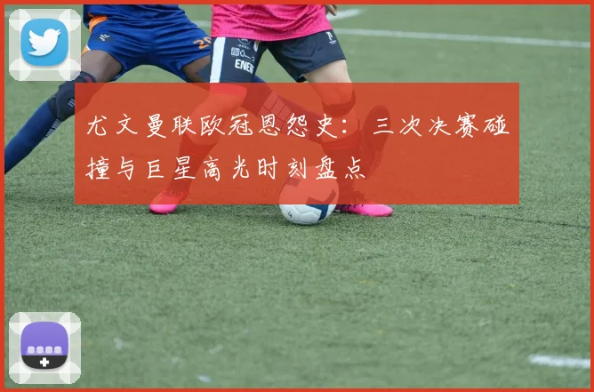 尤文曼联欧冠恩怨史：三次决赛碰撞与巨星高光时刻盘点