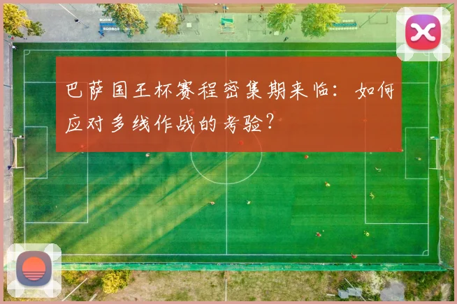 巴萨国王杯赛程密集期来临：如何应对多线作战的考验？