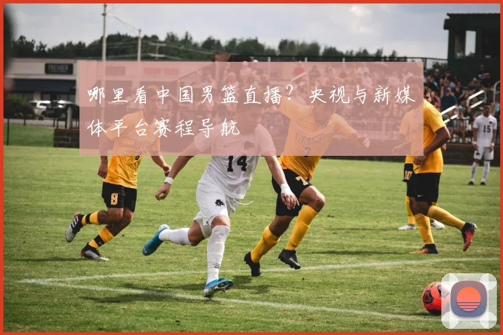 哪里看中国男篮直播?央视与新媒体平台赛程导航