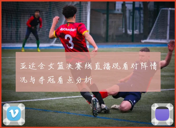 亚运会女篮决赛线直播观看对阵情况与夺冠看点分析