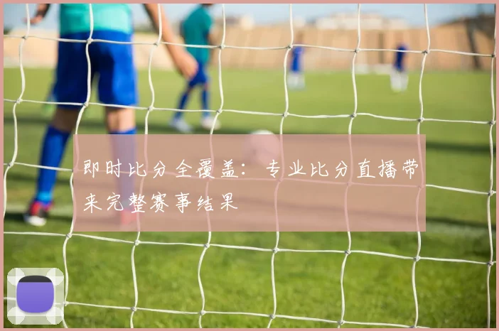 即时比分全覆盖:专业比分直播带来完整赛事结果