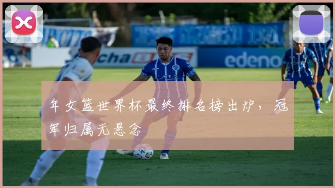 年女篮世界杯最终排名榜出炉，冠军归属无悬念