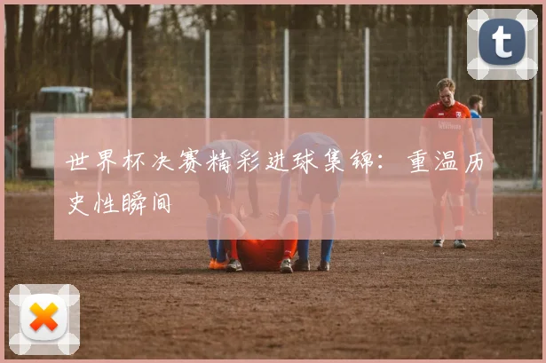 世界杯决赛精彩进球集锦：重温历史性瞬间
